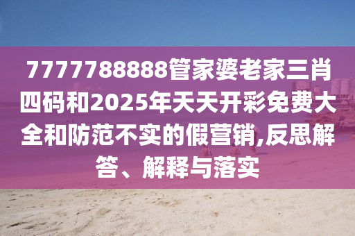 7777788888管家婆老家三肖四碼和2025年天天開彩免費大全和防范不實的假營銷,反思解答、解釋與落實